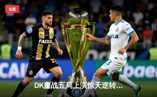 DK鏖战五局上演惊天逆转，成功卫冕2023英雄联盟全球总决赛冠军